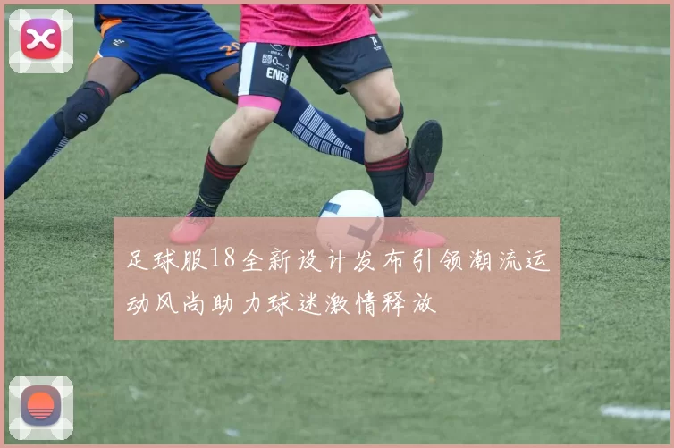 足球服18全新设计发布引领潮流运动风尚助力球迷激情释放