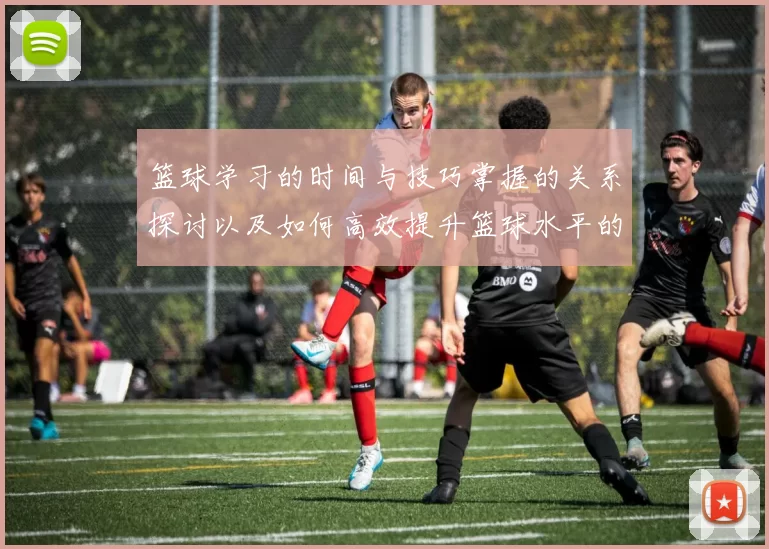 篮球学习的时间与技巧掌握的关系探讨以及如何高效提升篮球水平的方法分享