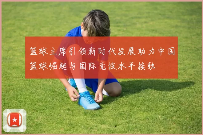 篮球主席引领新时代发展助力中国篮球崛起与国际竞技水平接轨