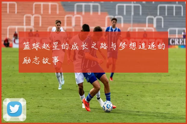篮球赵星的成长之路与梦想追逐的励志故事