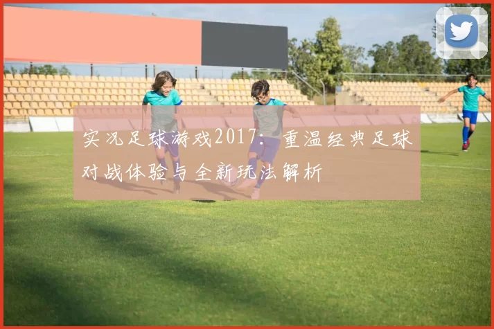 实况足球游戏2017：重温经典足球对战体验与全新玩法解析