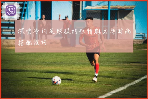 探索冷门足球服的独特魅力与时尚搭配技巧