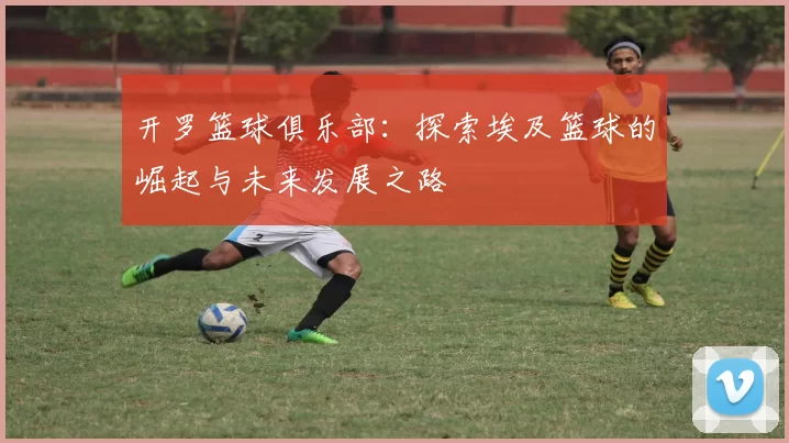 开罗篮球俱乐部：探索埃及篮球的崛起与未来发展之路